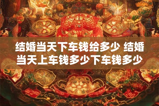 结婚当天下车钱给多少 结婚当天上车钱多少下车钱多少