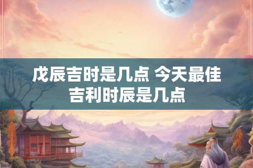 戊辰吉时是几点 今天最佳吉利时辰是几点