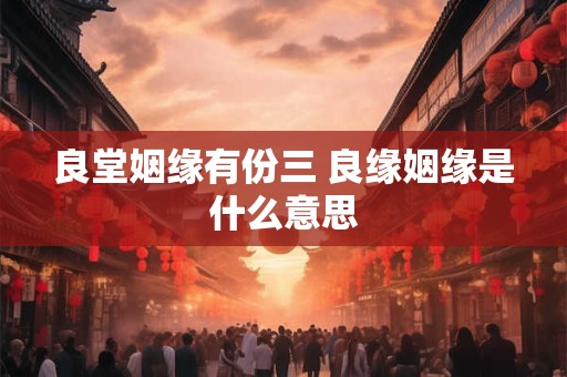 详细阅读:良堂姻缘有份三 良缘姻缘是什么意思 良堂姻缘有份三 良缘姻缘是什么意思