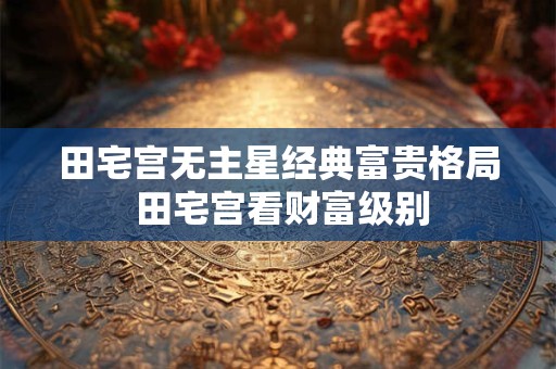 田宅宫无主星经典富贵格局 田宅宫看财富级别