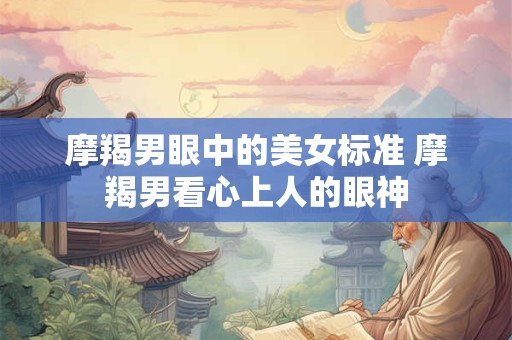 摩羯男眼中的美女标准 摩羯男看心上人的眼神
