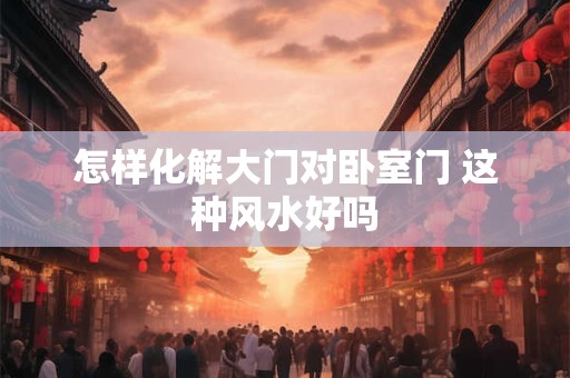 怎样化解大门对卧室门 这种风水好吗