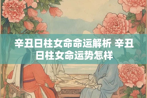 辛丑日柱女命命运解析 辛丑日柱女命运势怎样