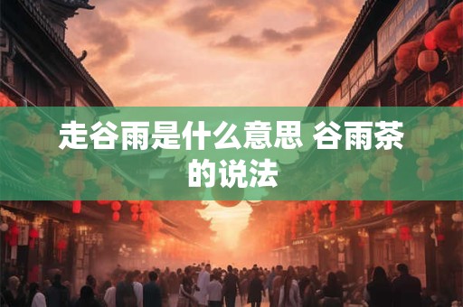 走谷雨是什么意思 谷雨茶的说法
