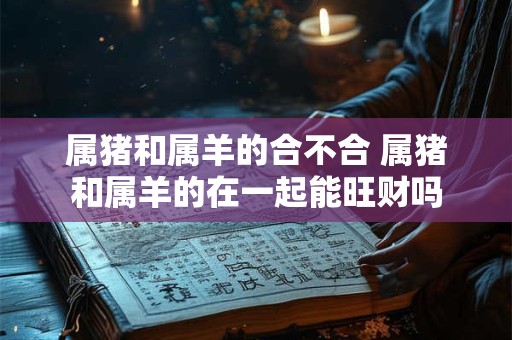 属猪和属羊的合不合 属猪和属羊的在一起能旺财吗