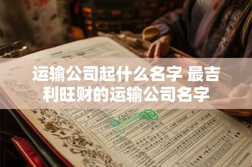 运输公司起什么名字 最吉利旺财的运输公司名字