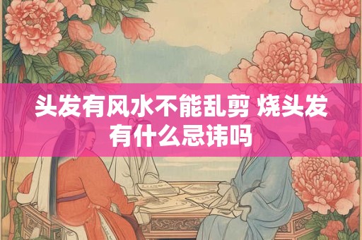 头发有风水不能乱剪 烧头发有什么忌讳吗