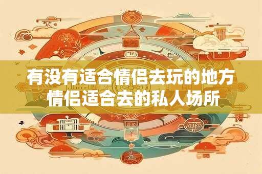 有没有适合情侣去玩的地方 情侣适合去的私人场所