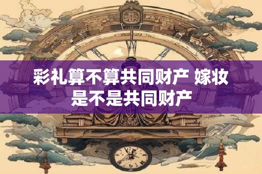 彩礼算不算共同财产 嫁妆是不是共同财产