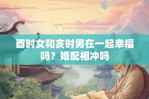 酉时女和亥时男在一起幸福吗？婚配相冲吗