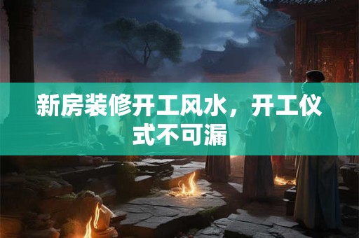 新房装修开工风水，开工仪式不可漏