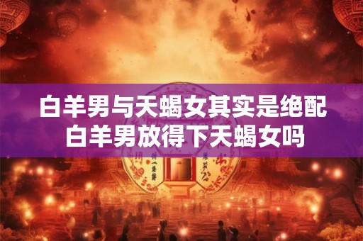白羊男与天蝎女其实是绝配 白羊男放得下天蝎女吗