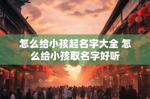 怎么给小孩起名字大全 怎么给小孩取名字好听