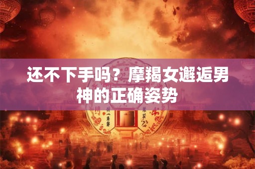 还不下手吗？摩羯女邂逅男神的正确姿势