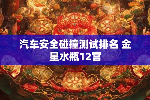 汽车安全碰撞测试排名 金星水瓶12宫
