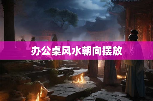 办公桌风水朝向摆放
