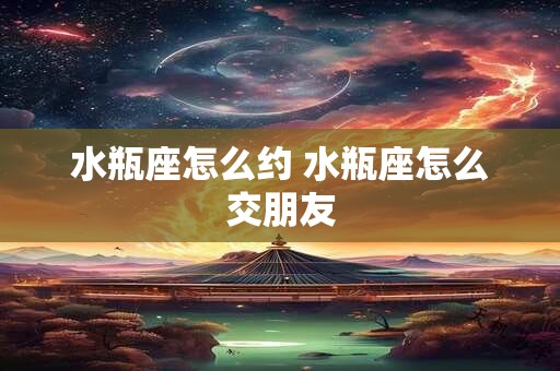 水瓶座怎么约 水瓶座怎么交朋友