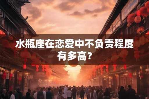 水瓶座在恋爱中不负责程度有多高？
