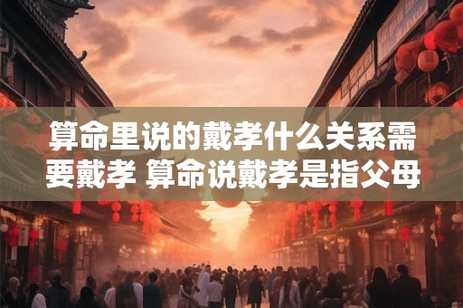算命里说的戴孝什么关系需要戴孝 算命说戴孝是指父母吗