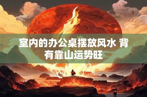 室内的办公桌摆放风水 背有靠山运势旺