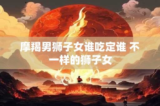 摩羯男狮子女谁吃定谁 不一样的狮子女