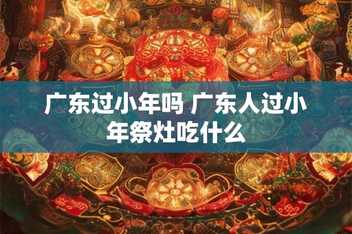 广东过小年吗 广东人过小年祭灶吃什么
