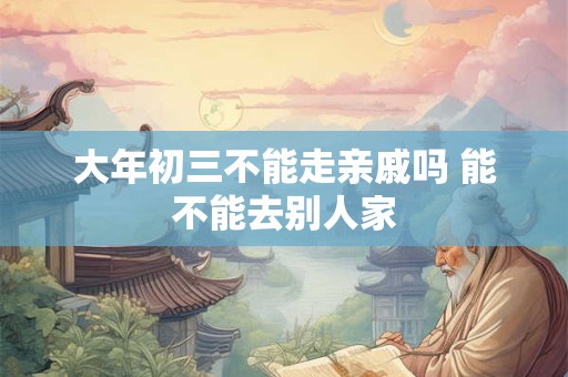 大年初三不能走亲戚吗 能不能去别人家