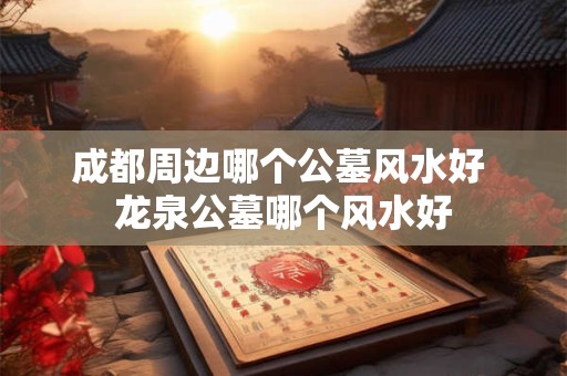 成都周边哪个公墓风水好 龙泉公墓哪个风水好