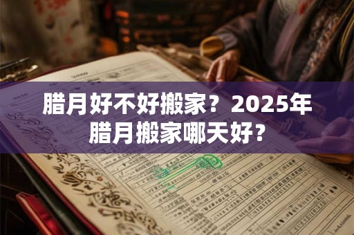 腊月好不好搬家？2025年腊月搬家哪天好？