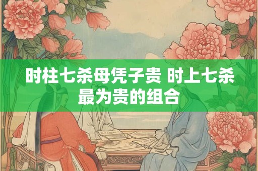 时柱七杀母凭子贵 时上七杀最为贵的组合