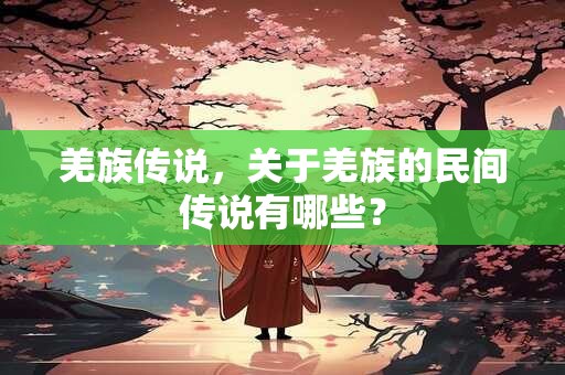 羌族传说，关于羌族的民间传说有哪些？