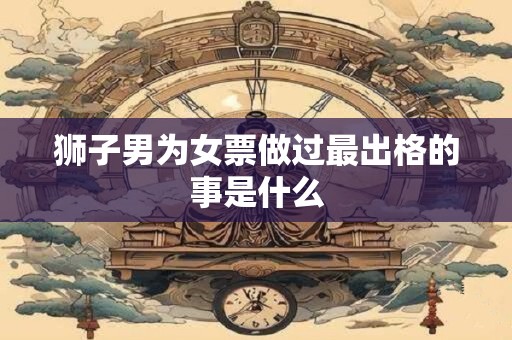 狮子男为女票做过最出格的事是什么