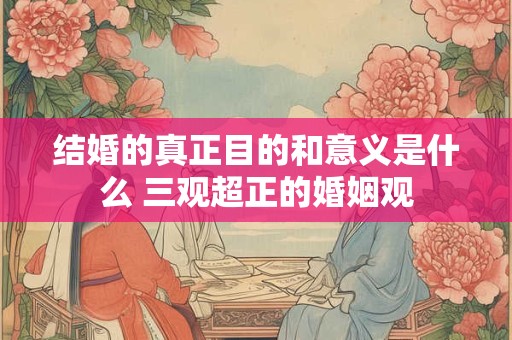 结婚的真正目的和意义是什么 三观超正的婚姻观