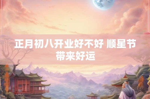 正月初八开业好不好 顺星节带来好运