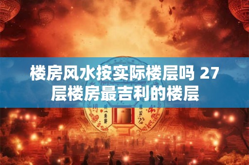 楼房风水按实际楼层吗 27层楼房最吉利的楼层