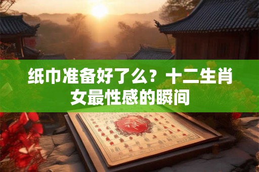 纸巾准备好了么？十二生肖女最性感的瞬间