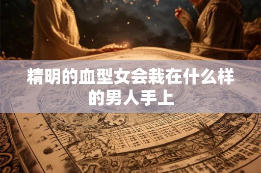 详细阅读:精明的血型女会栽在什么样的男人手上 精明的血型女会栽在什么样的男人手上