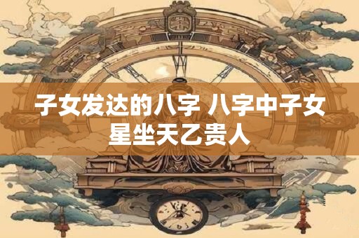子女发达的八字 八字中子女星坐天乙贵人