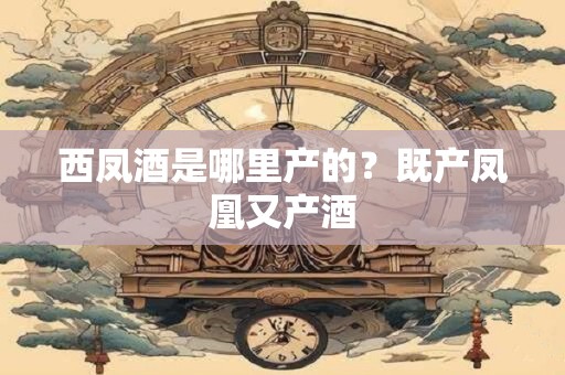 西凤酒是哪里产的？既产凤凰又产酒