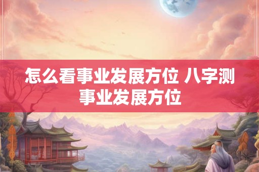 怎么看事业发展方位 八字测事业发展方位