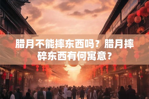 腊月不能摔东西吗？腊月摔碎东西有何寓意？