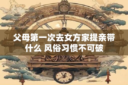 父母第一次去女方家提亲带什么 风俗习惯不可破