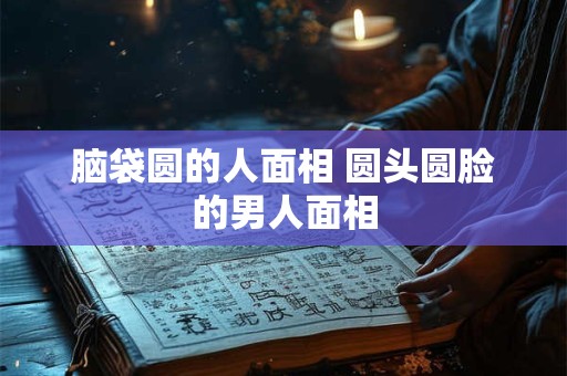 脑袋圆的人面相 圆头圆脸的男人面相