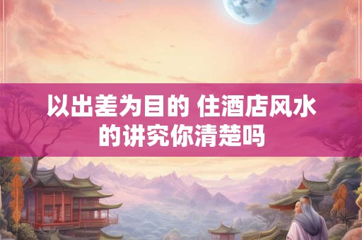 以出差为目的 住酒店风水的讲究你清楚吗