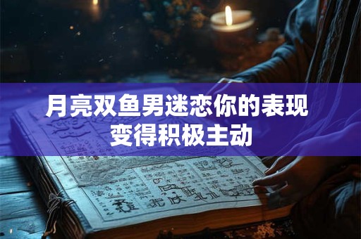 月亮双鱼男迷恋你的表现 变得积极主动