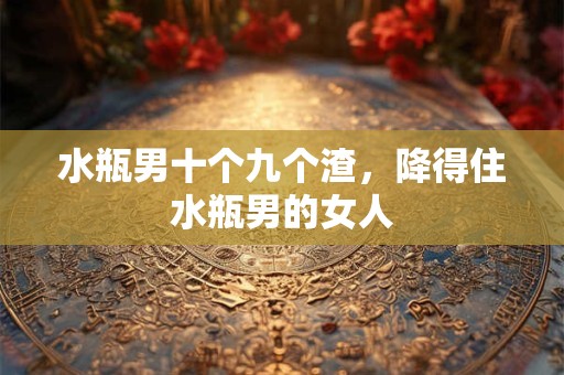 水瓶男十个九个渣，降得住水瓶男的女人