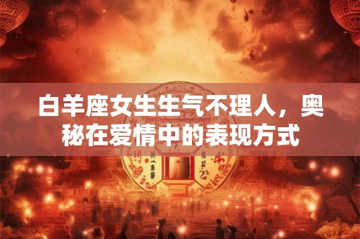 白羊座女生生气不理人，奥秘在爱情中的表现方式