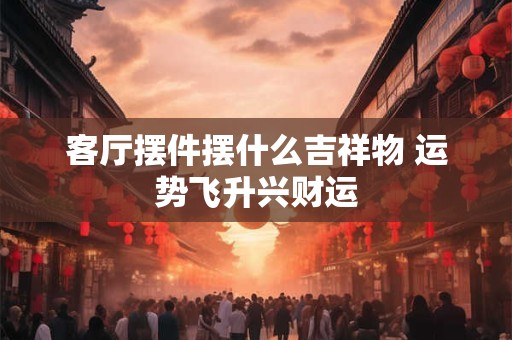 客厅摆件摆什么吉祥物 运势飞升兴财运