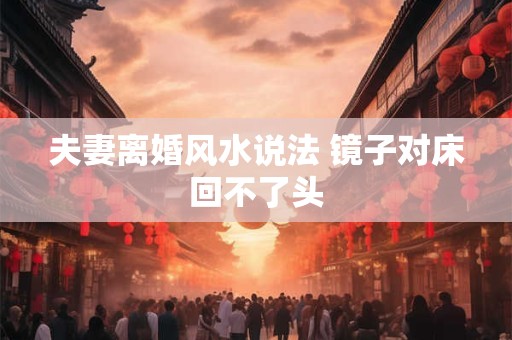 夫妻离婚风水说法 镜子对床回不了头