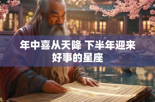 年中喜从天降 下半年迎来好事的星座